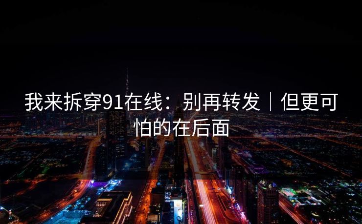 我来拆穿91在线：别再转发｜但更可怕的在后面