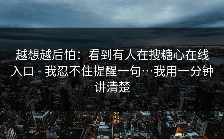 越想越后怕：看到有人在搜糖心在线入口 - 我忍不住提醒一句…我用一分钟讲清楚