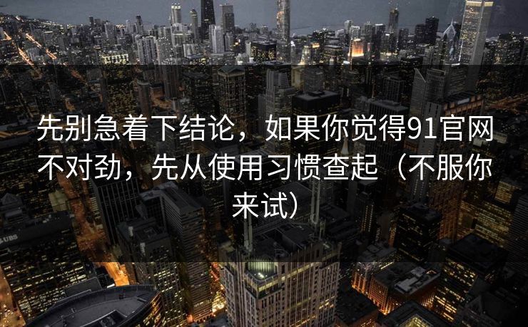 先别急着下结论,如果你觉得91官网不对劲,先从使用习惯查起(不服你来试) 第1张 先别急着下结论,如果你觉得91官网不对劲,先从使用习惯查起(不服你来试) 第1张