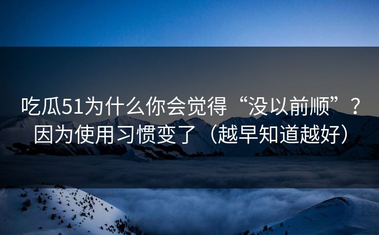 吃瓜51为什么你会觉得“没以前顺”？因为使用习惯变了（越早知道越好）