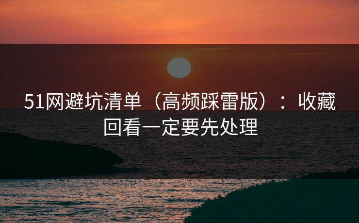 51网避坑清单(高频踩雷版):收藏回看一定要先处理