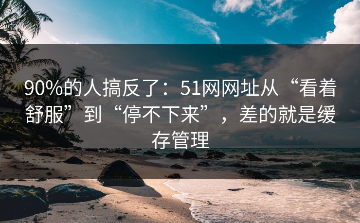 90%的人搞反了：51网网址从“看着舒服”到“停不下来”，差的就是缓存管理