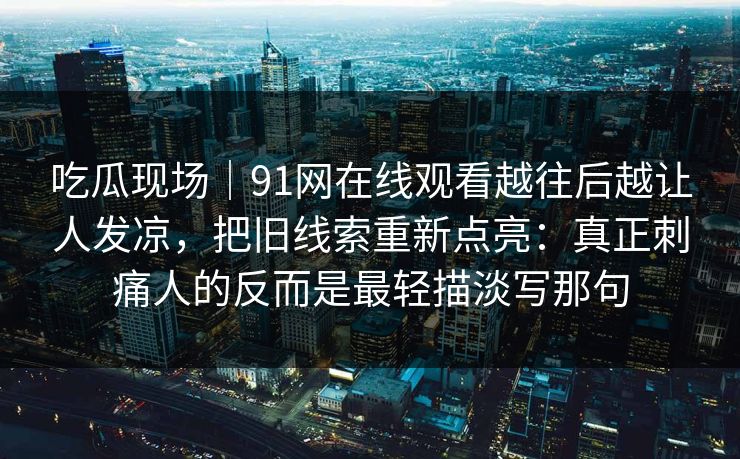 吃瓜现场｜91网在线观看越往后越让人发凉，把旧线索重新点亮：真正刺痛人的反而是最轻描淡写那句