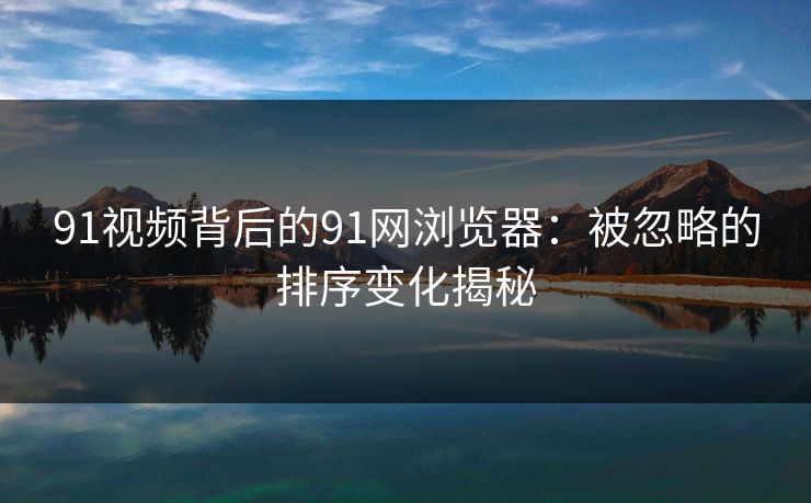 91视频背后的91网浏览器：被忽略的排序变化揭秘