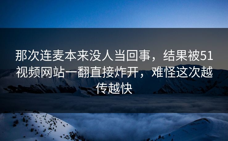 那次连麦本来没人当回事，结果被51视频网站一翻直接炸开，难怪这次越传越快